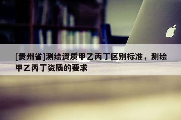 [贵州省]测绘资质甲乙丙丁区别标准，测绘甲乙丙丁资质的要求