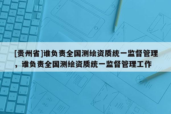 [贵州省]谁负责全国测绘资质统一监督管理，谁负责全国测绘资质统一监督管理工作