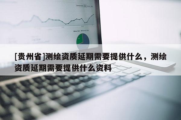 [贵州省]测绘资质延期需要提供什么，测绘资质延期需要提供什么资料