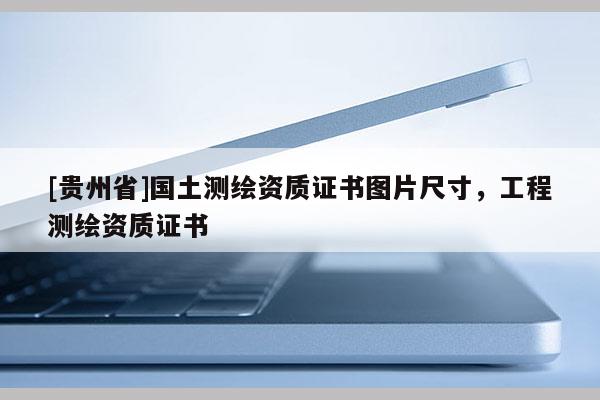 [贵州省]国土测绘资质证书图片尺寸，工程测绘资质证书