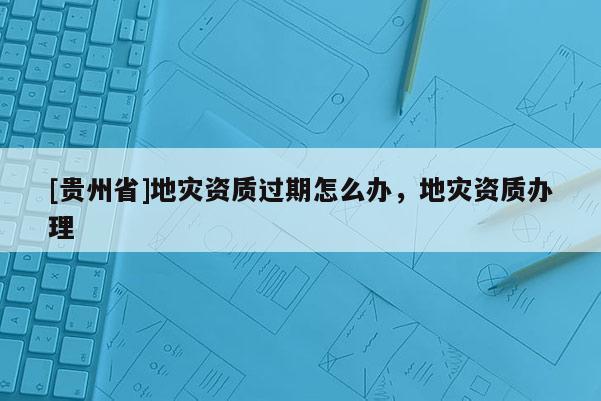 [贵州省]地灾资质过期怎么办，地灾资质办理