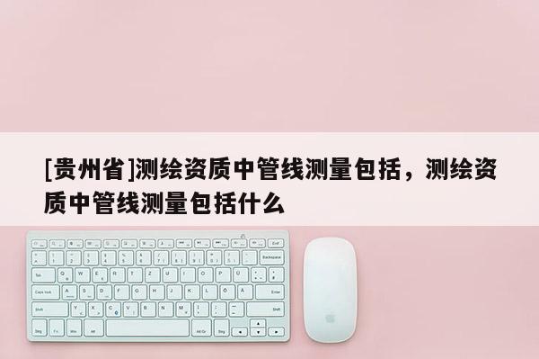 [贵州省]测绘资质中管线测量包括，测绘资质中管线测量包括什么