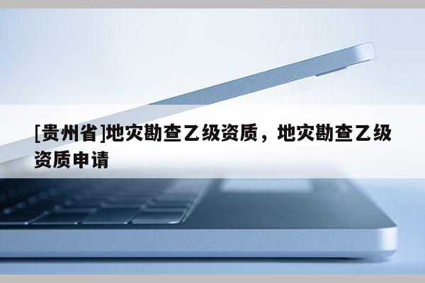 [贵州省]地灾勘查乙级资质，地灾勘查乙级资质申请