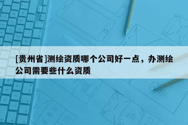 [贵州省]测绘资质哪个公司好一点，办测绘公司需要些什么资质