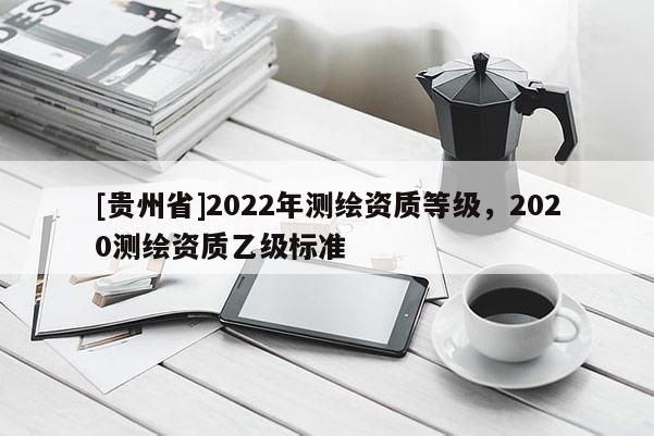 [贵州省]2022年测绘资质等级，2020测绘资质乙级标准