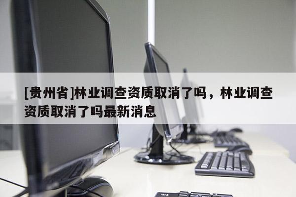 [贵州省]林业调查资质取消了吗，林业调查资质取消了吗最新消息