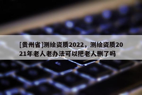 [贵州省]测绘资质2022，测绘资质2021年老人老办法可以把老人删了吗