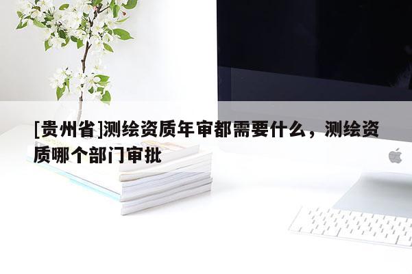 [贵州省]测绘资质年审都需要什么，测绘资质哪个部门审批