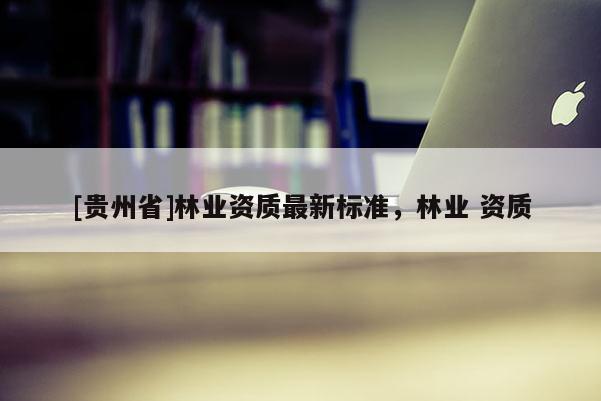 [贵州省]林业资质最新标准，林业 资质