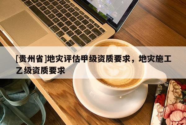 [贵州省]地灾评估甲级资质要求，地灾施工乙级资质要求