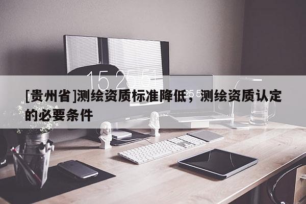[贵州省]测绘资质标准降低，测绘资质认定的必要条件