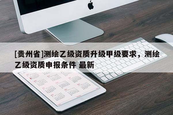 [贵州省]测绘乙级资质升级甲级要求，测绘乙级资质申报条件 最新