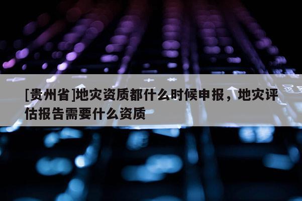 [贵州省]地灾资质都什么时候申报，地灾评估报告需要什么资质