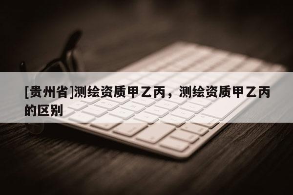 [贵州省]测绘资质甲乙丙，测绘资质甲乙丙的区别