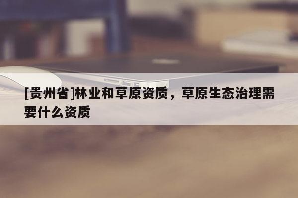 [贵州省]林业和草原资质，草原生态治理需要什么资质