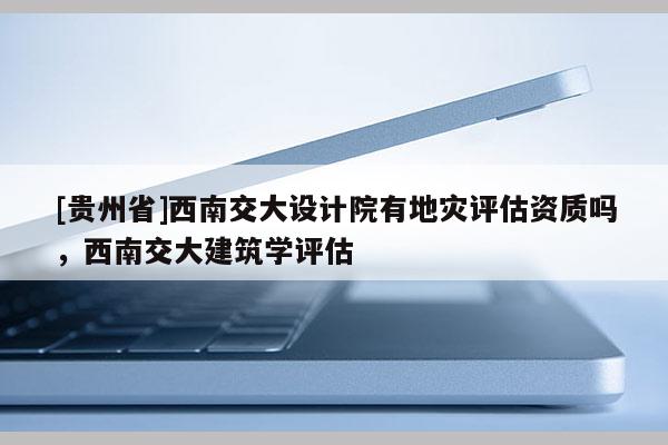 [贵州省]西南交大设计院有地灾评估资质吗，西南交大建筑学评估