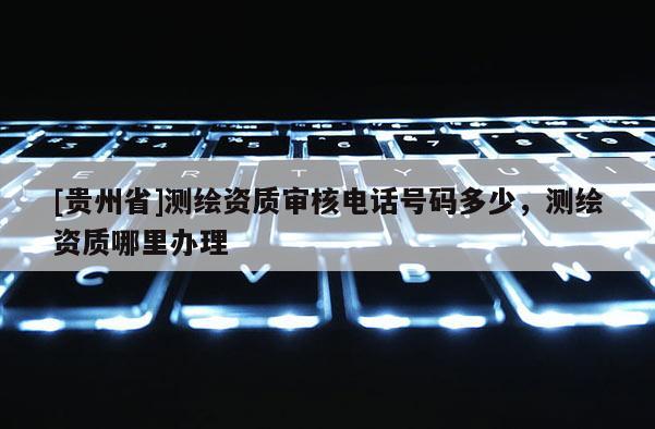 [贵州省]测绘资质审核电话号码多少，测绘资质哪里办理