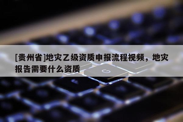 [贵州省]地灾乙级资质申报流程视频，地灾报告需要什么资质