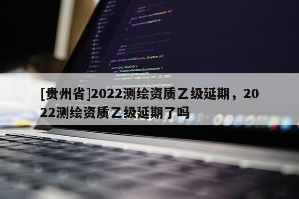 [贵州省]2022测绘资质乙级延期，2022测绘资质乙级延期了吗
