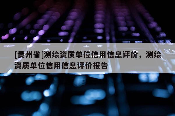 [贵州省]测绘资质单位信用信息评价，测绘资质单位信用信息评价报告