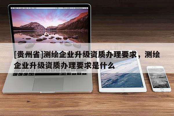 [贵州省]测绘企业升级资质办理要求，测绘企业升级资质办理要求是什么