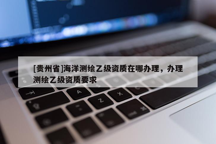 [贵州省]海洋测绘乙级资质在哪办理，办理测绘乙级资质要求