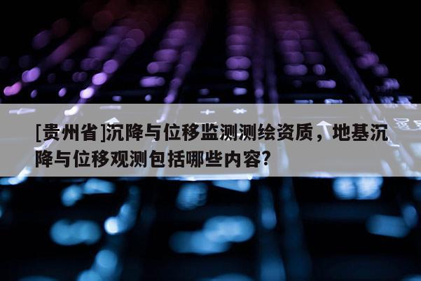 [贵州省]沉降与位移监测测绘资质，地基沉降与位移观测包括哪些内容?