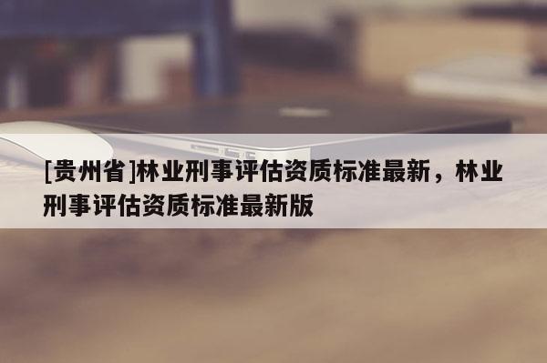 [贵州省]林业刑事评估资质标准最新，林业刑事评估资质标准最新版