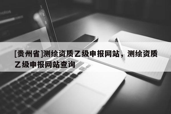[贵州省]测绘资质乙级申报网站，测绘资质乙级申报网站查询