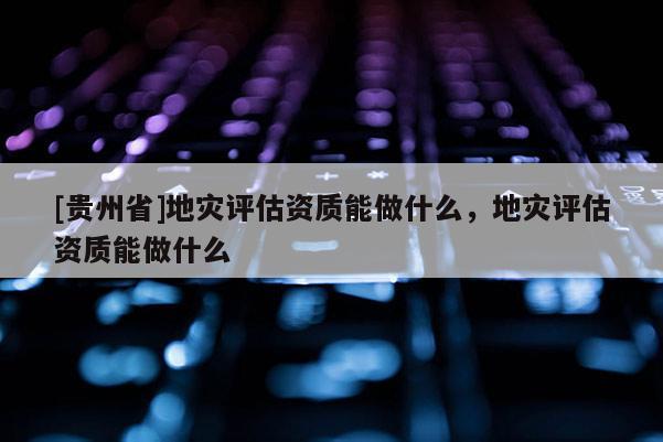 [贵州省]地灾评估资质能做什么，地灾评估资质能做什么