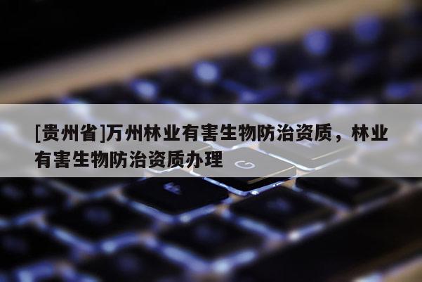 [贵州省]万州林业有害生物防治资质，林业有害生物防治资质办理