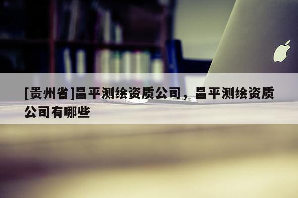 [贵州省]昌平测绘资质公司，昌平测绘资质公司有哪些