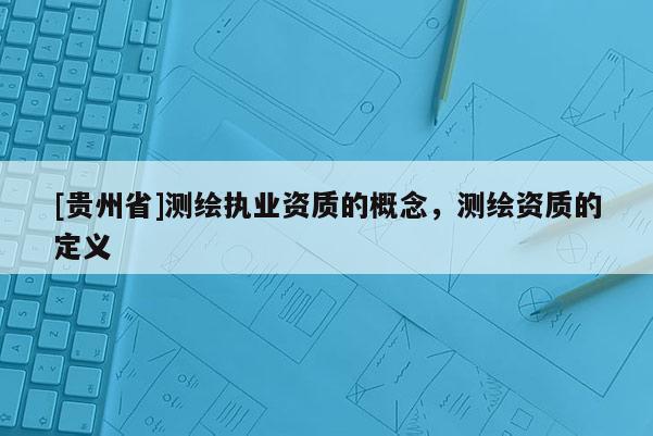 [贵州省]测绘执业资质的概念，测绘资质的定义