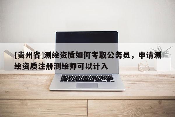 [贵州省]测绘资质如何考取公务员，申请测绘资质注册测绘师可以计入