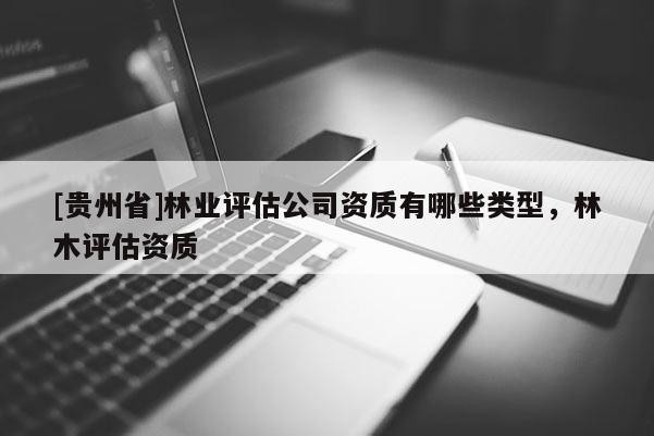 [贵州省]林业评估公司资质有哪些类型，林木评估资质