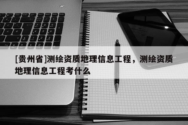 [贵州省]测绘资质地理信息工程，测绘资质地理信息工程考什么