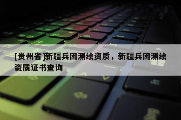 [贵州省]新疆兵团测绘资质，新疆兵团测绘资质证书查询