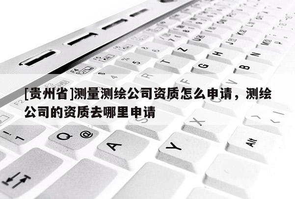 [贵州省]测量测绘公司资质怎么申请，测绘公司的资质去哪里申请