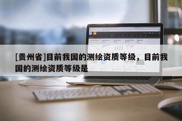 [贵州省]目前我国的测绘资质等级，目前我国的测绘资质等级是
