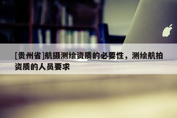 [贵州省]航摄测绘资质的必要性，测绘航拍资质的人员要求