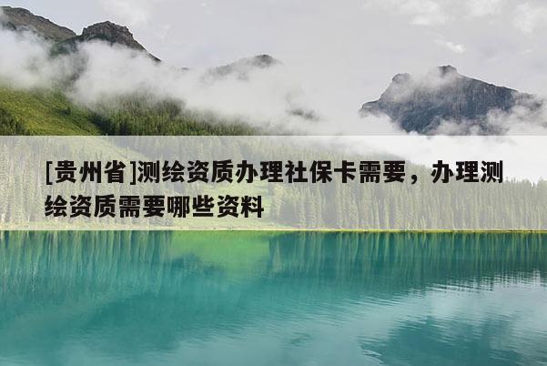 [贵州省]测绘资质办理社保卡需要，办理测绘资质需要哪些资料