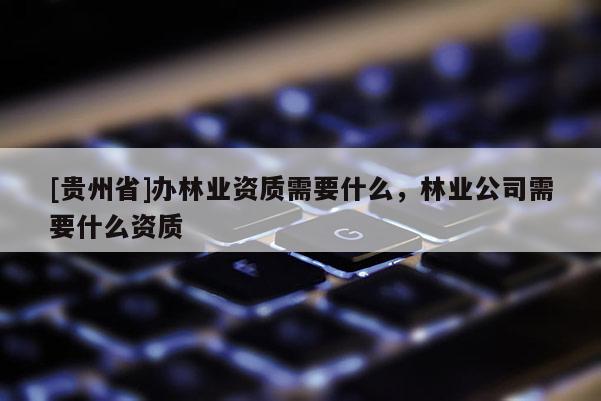[贵州省]办林业资质需要什么，林业公司需要什么资质