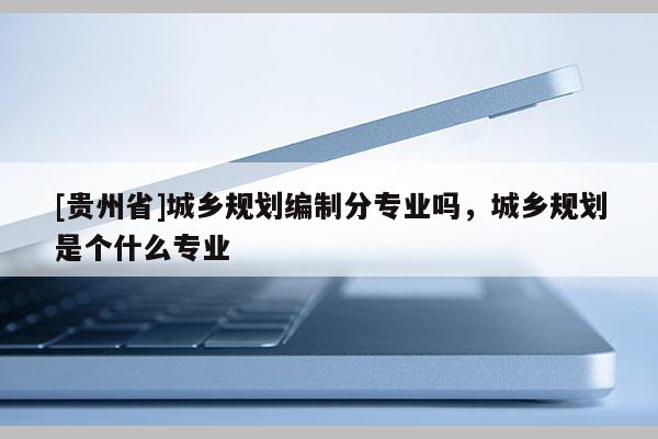 [贵州省]城乡规划编制分专业吗，城乡规划是个什么专业