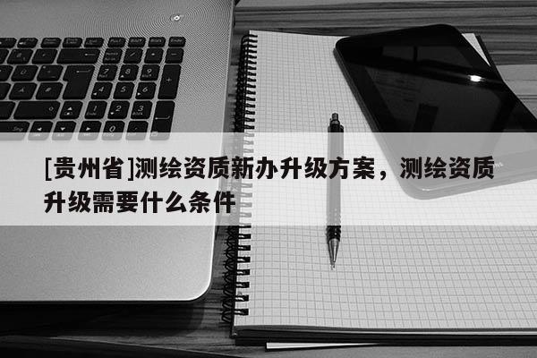 [贵州省]测绘资质新办升级方案，测绘资质升级需要什么条件