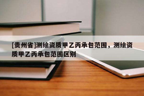 [贵州省]测绘资质甲乙丙承包范围，测绘资质甲乙丙承包范围区别