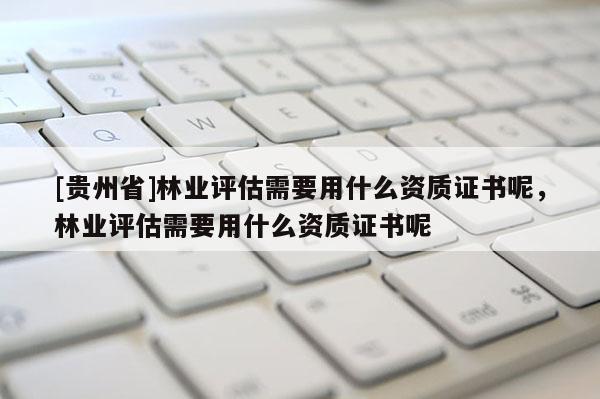 [贵州省]林业评估需要用什么资质证书呢，林业评估需要用什么资质证书呢