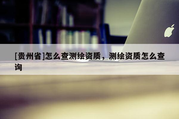 [贵州省]怎么查测绘资质，测绘资质怎么查询