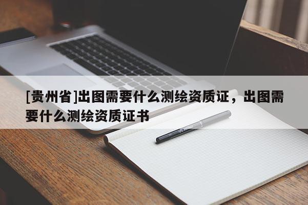 [贵州省]出图需要什么测绘资质证，出图需要什么测绘资质证书
