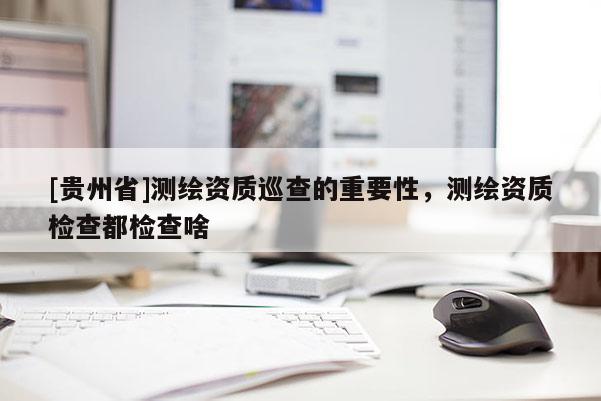 [贵州省]测绘资质巡查的重要性，测绘资质检查都检查啥