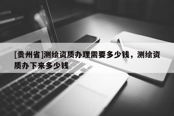 [贵州省]测绘资质办理需要多少钱，测绘资质办下来多少钱